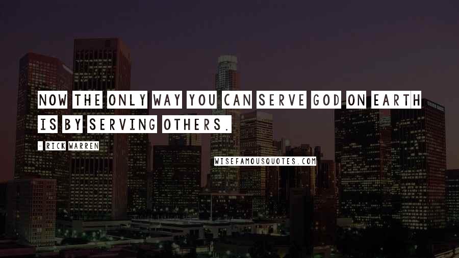 Rick Warren Quotes: Now the only way you can serve God on earth is by serving others.