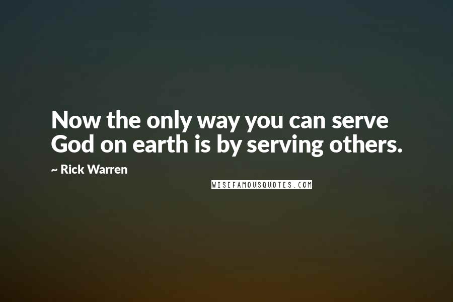 Rick Warren Quotes: Now the only way you can serve God on earth is by serving others.