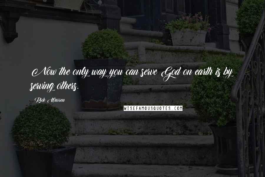 Rick Warren Quotes: Now the only way you can serve God on earth is by serving others.