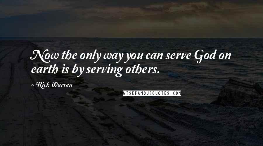 Rick Warren Quotes: Now the only way you can serve God on earth is by serving others.