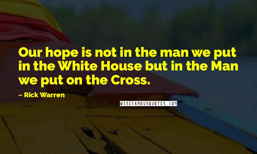 Rick Warren Quotes: Our hope is not in the man we put in the White House but in the Man we put on the Cross.