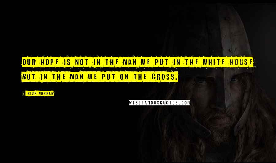 Rick Warren Quotes: Our hope is not in the man we put in the White House but in the Man we put on the Cross.