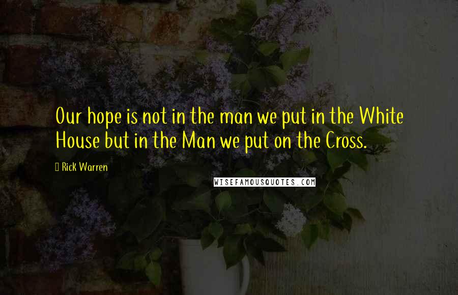 Rick Warren Quotes: Our hope is not in the man we put in the White House but in the Man we put on the Cross.