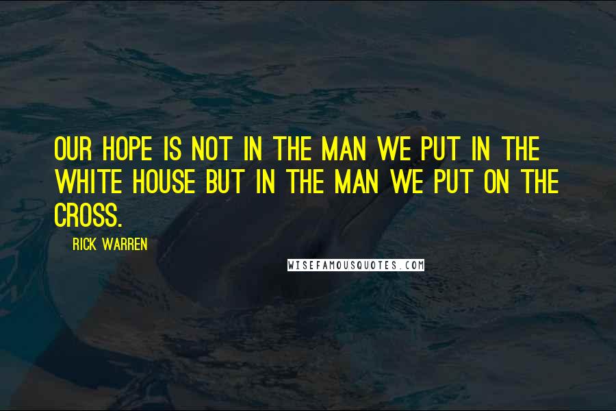 Rick Warren Quotes: Our hope is not in the man we put in the White House but in the Man we put on the Cross.