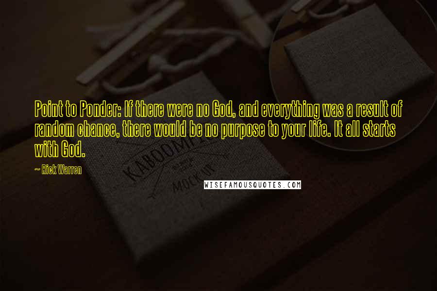 Rick Warren Quotes: Point to Ponder: If there were no God, and everything was a result of random chance, there would be no purpose to your life. It all starts with God.