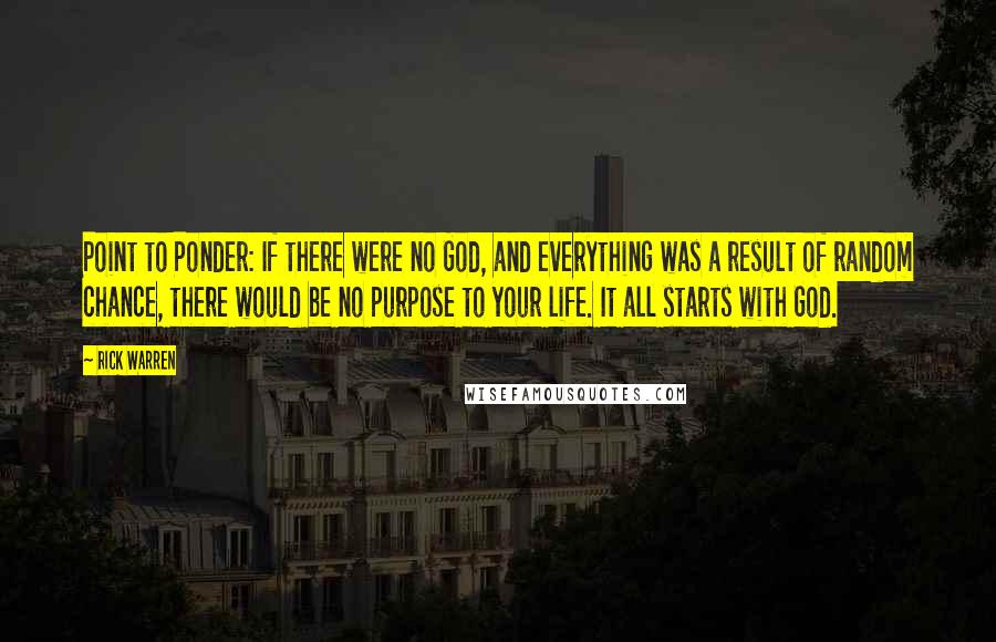 Rick Warren Quotes: Point to Ponder: If there were no God, and everything was a result of random chance, there would be no purpose to your life. It all starts with God.