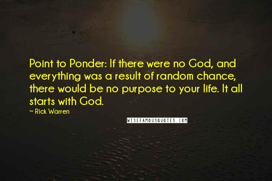 Rick Warren Quotes: Point to Ponder: If there were no God, and everything was a result of random chance, there would be no purpose to your life. It all starts with God.