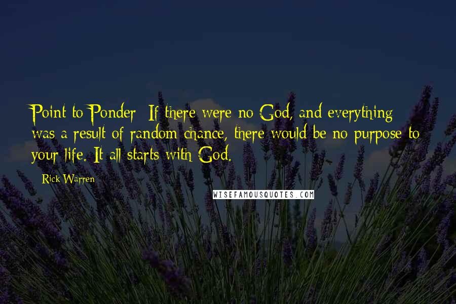 Rick Warren Quotes: Point to Ponder: If there were no God, and everything was a result of random chance, there would be no purpose to your life. It all starts with God.