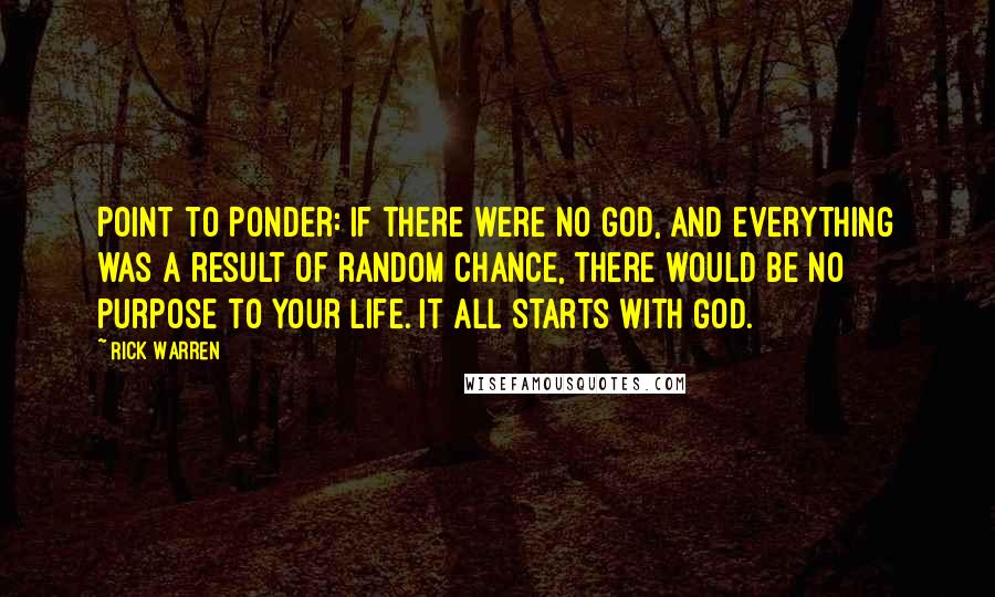 Rick Warren Quotes: Point to Ponder: If there were no God, and everything was a result of random chance, there would be no purpose to your life. It all starts with God.