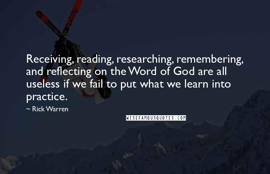 Rick Warren Quotes: Receiving, reading, researching, remembering, and reflecting on the Word of God are all useless if we fail to put what we learn into practice.
