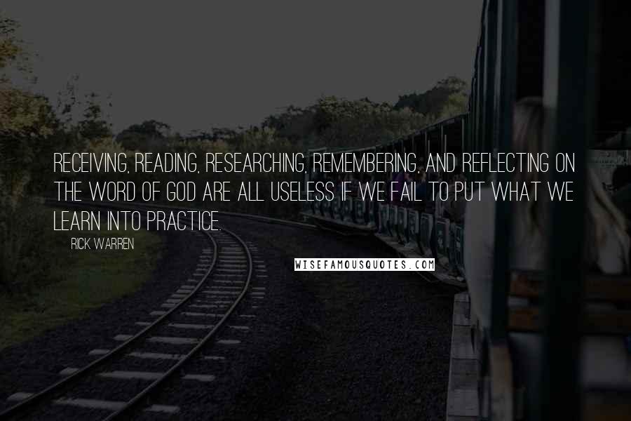 Rick Warren Quotes: Receiving, reading, researching, remembering, and reflecting on the Word of God are all useless if we fail to put what we learn into practice.
