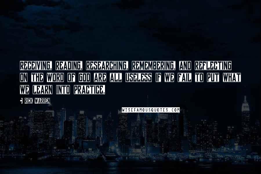 Rick Warren Quotes: Receiving, reading, researching, remembering, and reflecting on the Word of God are all useless if we fail to put what we learn into practice.