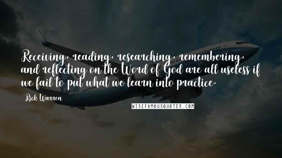 Rick Warren Quotes: Receiving, reading, researching, remembering, and reflecting on the Word of God are all useless if we fail to put what we learn into practice.