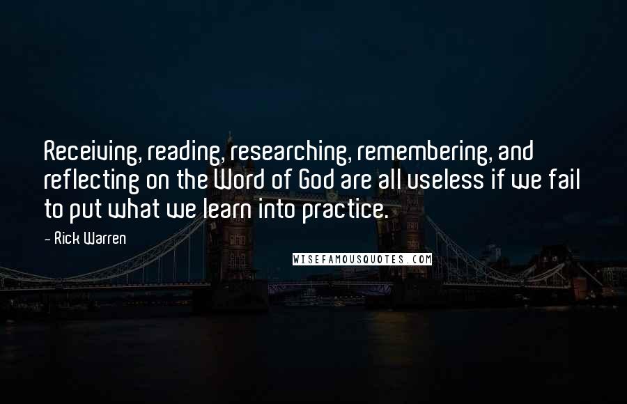 Rick Warren Quotes: Receiving, reading, researching, remembering, and reflecting on the Word of God are all useless if we fail to put what we learn into practice.