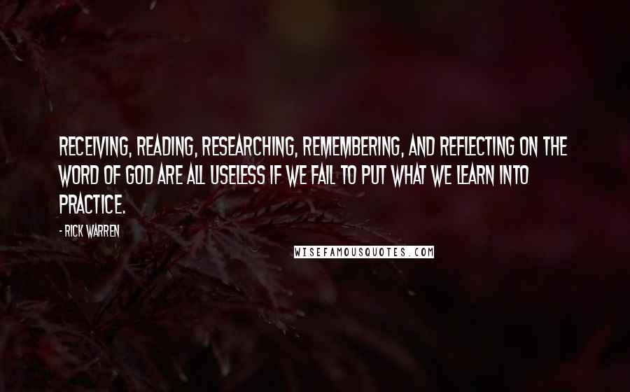 Rick Warren Quotes: Receiving, reading, researching, remembering, and reflecting on the Word of God are all useless if we fail to put what we learn into practice.