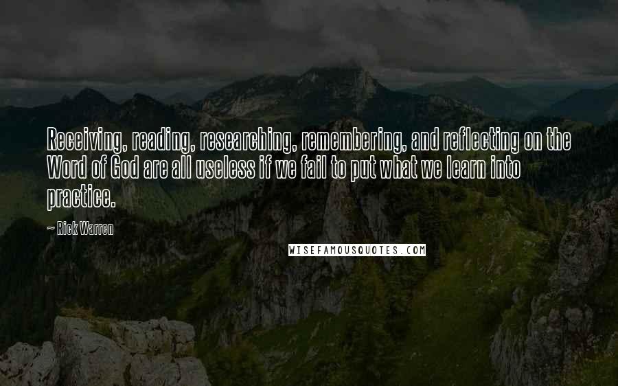 Rick Warren Quotes: Receiving, reading, researching, remembering, and reflecting on the Word of God are all useless if we fail to put what we learn into practice.