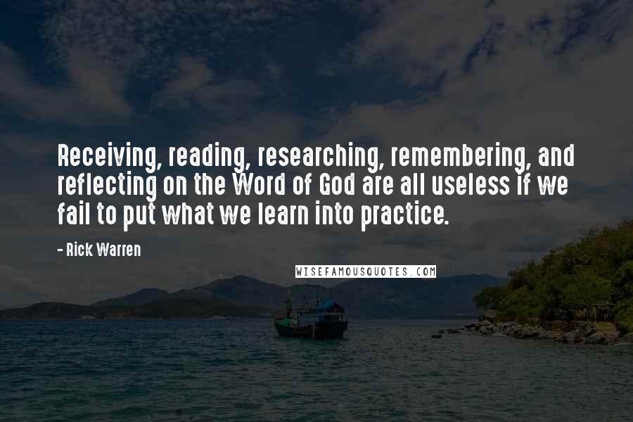 Rick Warren Quotes: Receiving, reading, researching, remembering, and reflecting on the Word of God are all useless if we fail to put what we learn into practice.