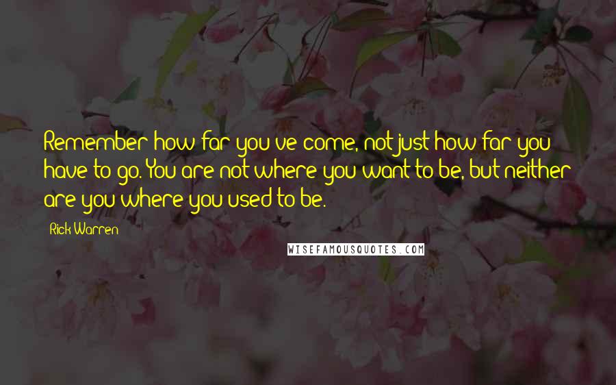 Rick Warren Quotes: Remember how far you've come, not just how far you have to go. You are not where you want to be, but neither are you where you used to be.