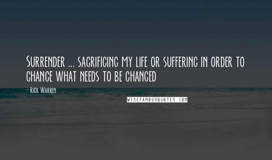 Rick Warren Quotes: Surrender ... sacrificing my life or suffering in order to change what needs to be changed