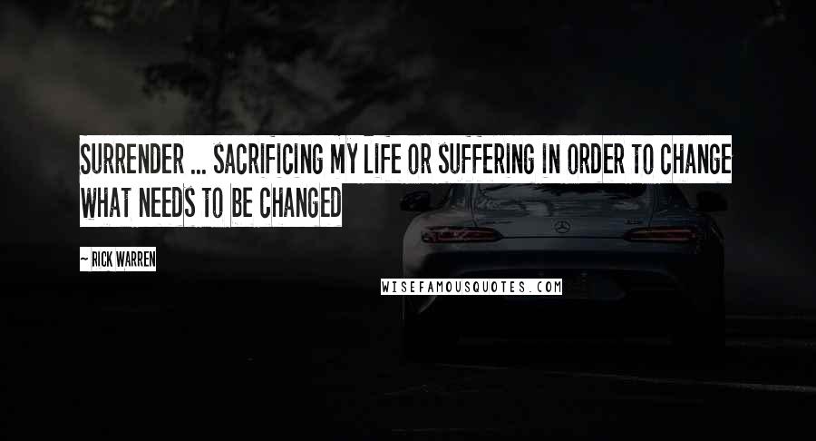 Rick Warren Quotes: Surrender ... sacrificing my life or suffering in order to change what needs to be changed