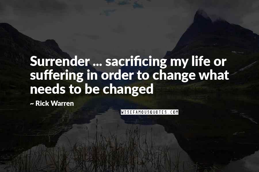 Rick Warren Quotes: Surrender ... sacrificing my life or suffering in order to change what needs to be changed