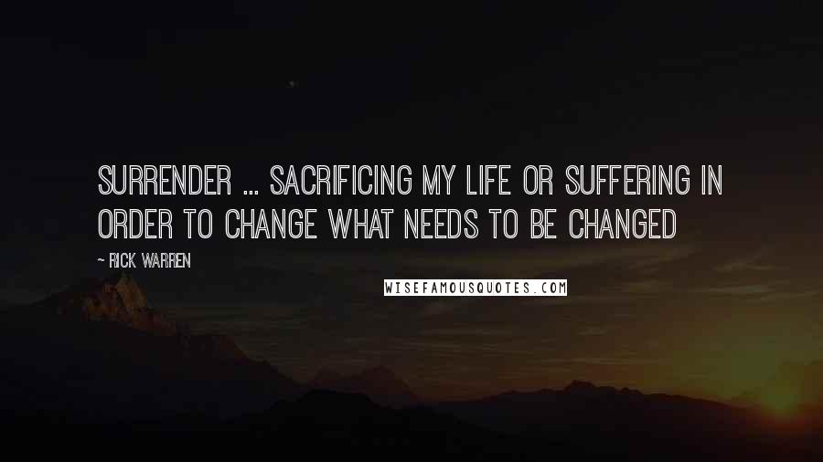 Rick Warren Quotes: Surrender ... sacrificing my life or suffering in order to change what needs to be changed