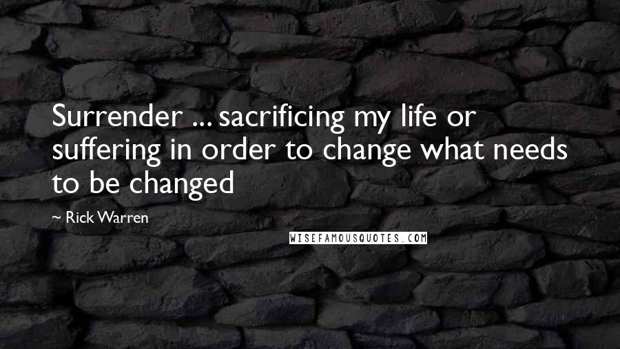 Rick Warren Quotes: Surrender ... sacrificing my life or suffering in order to change what needs to be changed