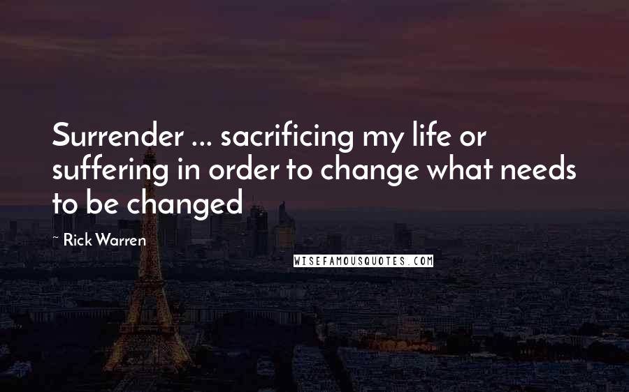 Rick Warren Quotes: Surrender ... sacrificing my life or suffering in order to change what needs to be changed