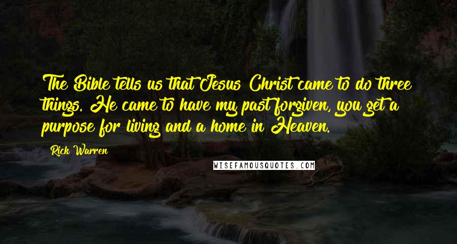 Rick Warren Quotes: The Bible tells us that Jesus Christ came to do three things. He came to have my past forgiven, you get a purpose for living and a home in Heaven.