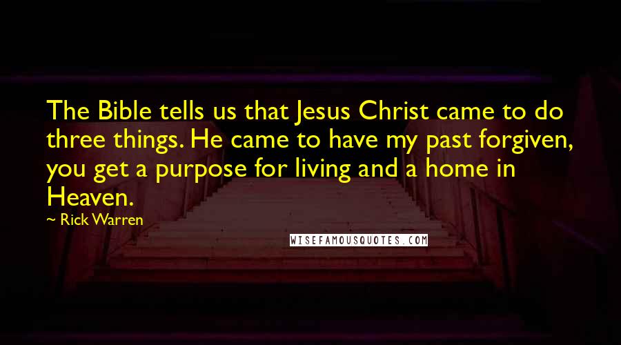 Rick Warren Quotes: The Bible tells us that Jesus Christ came to do three things. He came to have my past forgiven, you get a purpose for living and a home in Heaven.