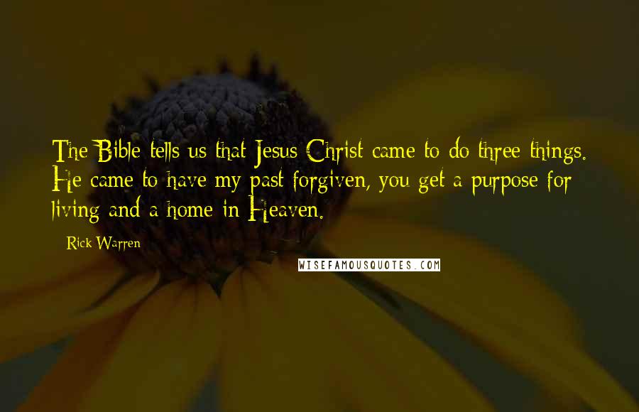 Rick Warren Quotes: The Bible tells us that Jesus Christ came to do three things. He came to have my past forgiven, you get a purpose for living and a home in Heaven.