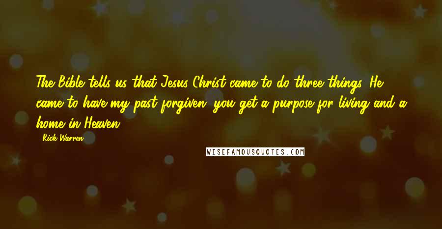 Rick Warren Quotes: The Bible tells us that Jesus Christ came to do three things. He came to have my past forgiven, you get a purpose for living and a home in Heaven.