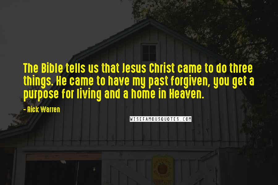 Rick Warren Quotes: The Bible tells us that Jesus Christ came to do three things. He came to have my past forgiven, you get a purpose for living and a home in Heaven.