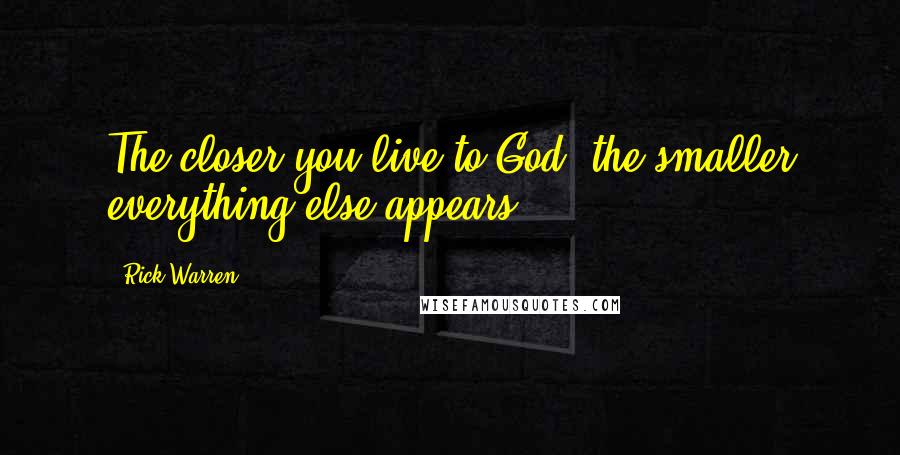 Rick Warren Quotes: The closer you live to God, the smaller everything else appears.