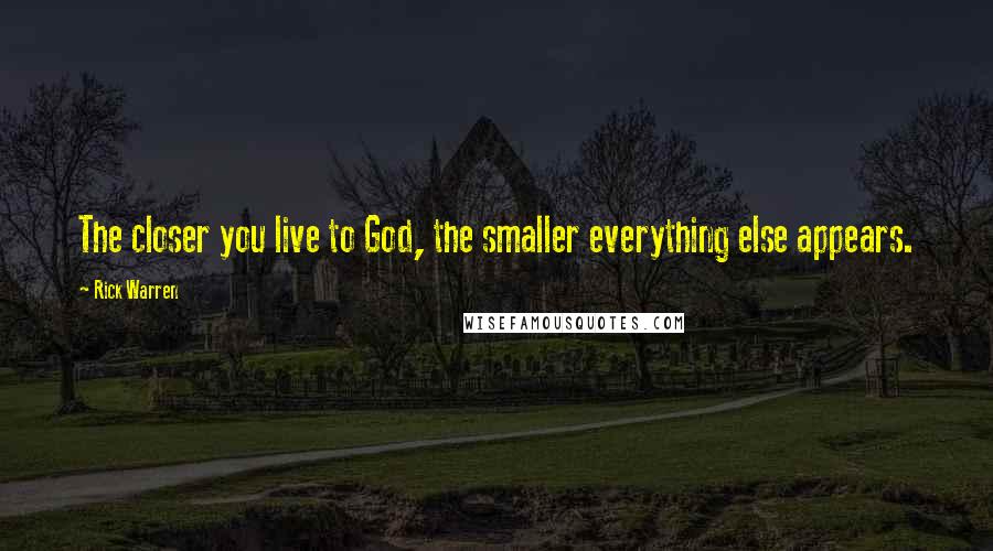 Rick Warren Quotes: The closer you live to God, the smaller everything else appears.