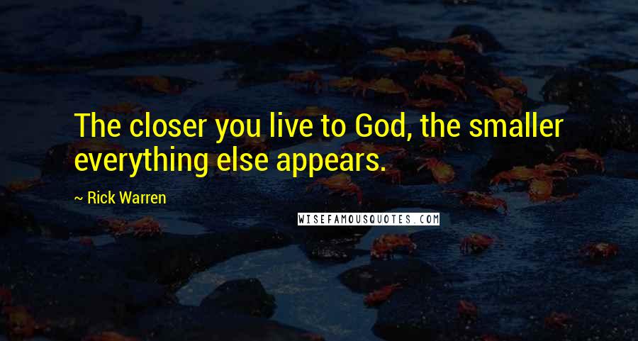 Rick Warren Quotes: The closer you live to God, the smaller everything else appears.