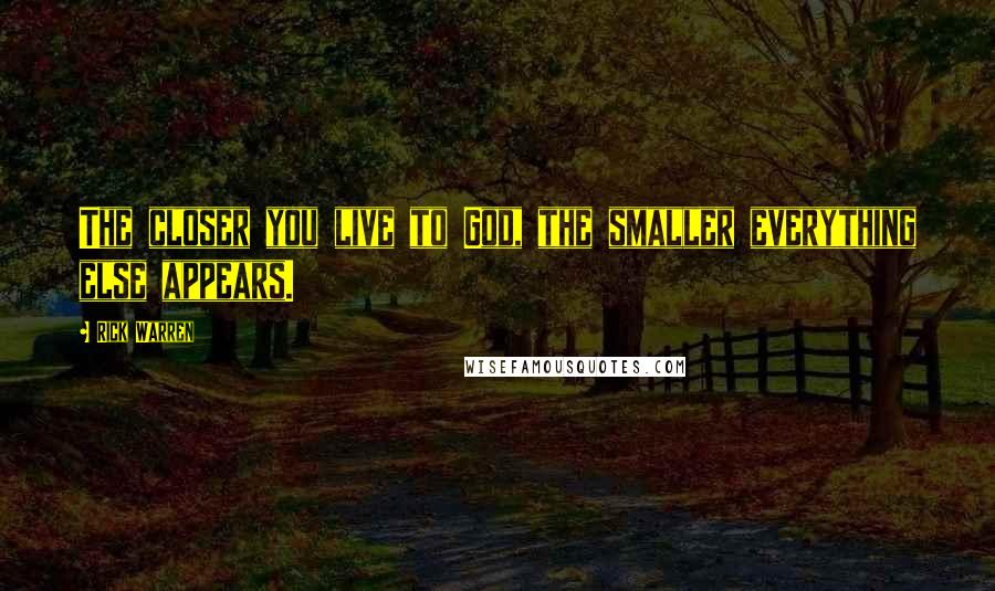 Rick Warren Quotes: The closer you live to God, the smaller everything else appears.