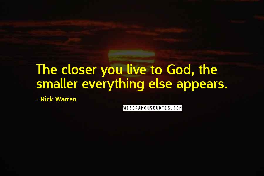 Rick Warren Quotes: The closer you live to God, the smaller everything else appears.