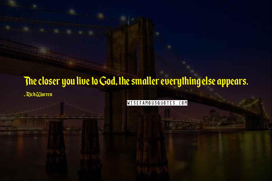 Rick Warren Quotes: The closer you live to God, the smaller everything else appears.