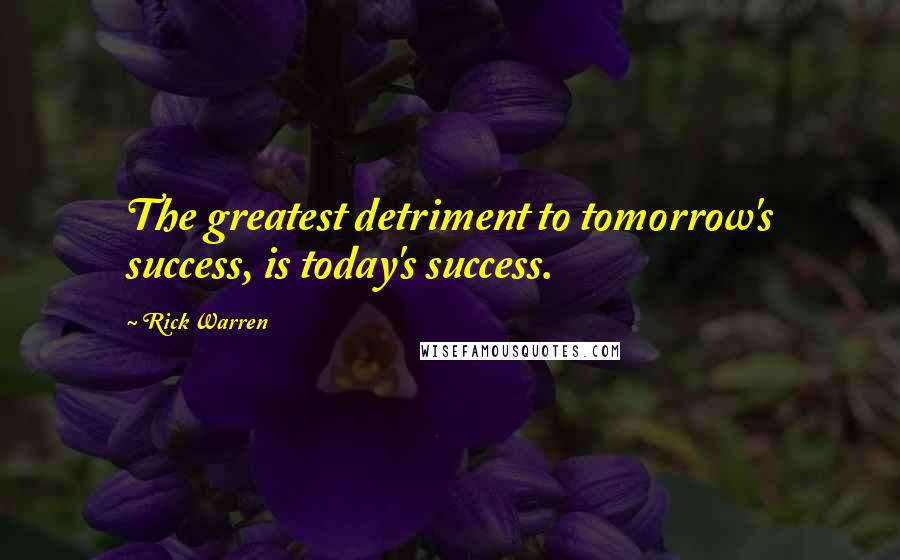 Rick Warren Quotes: The greatest detriment to tomorrow's success, is today's success.