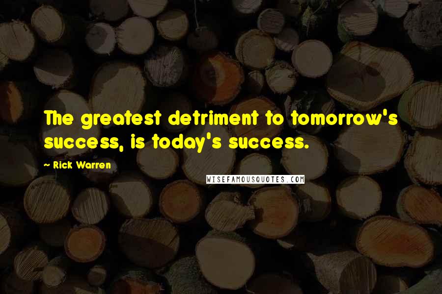 Rick Warren Quotes: The greatest detriment to tomorrow's success, is today's success.
