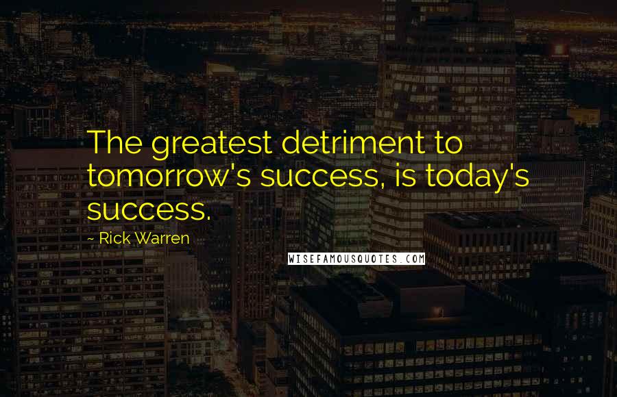 Rick Warren Quotes: The greatest detriment to tomorrow's success, is today's success.