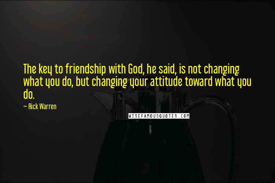 Rick Warren Quotes: The key to friendship with God, he said, is not changing what you do, but changing your attitude toward what you do.