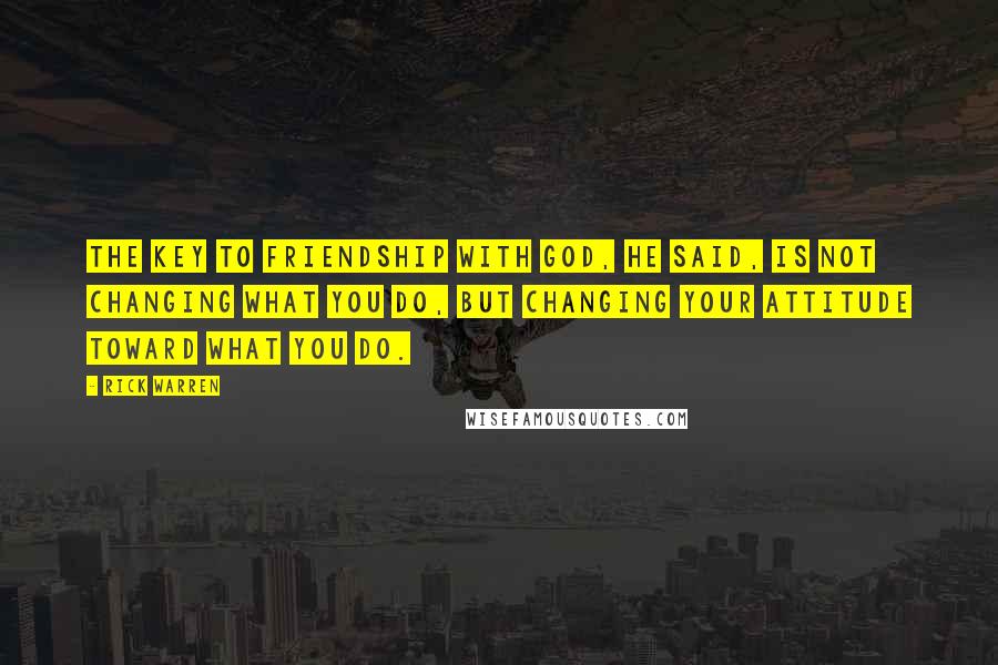 Rick Warren Quotes: The key to friendship with God, he said, is not changing what you do, but changing your attitude toward what you do.