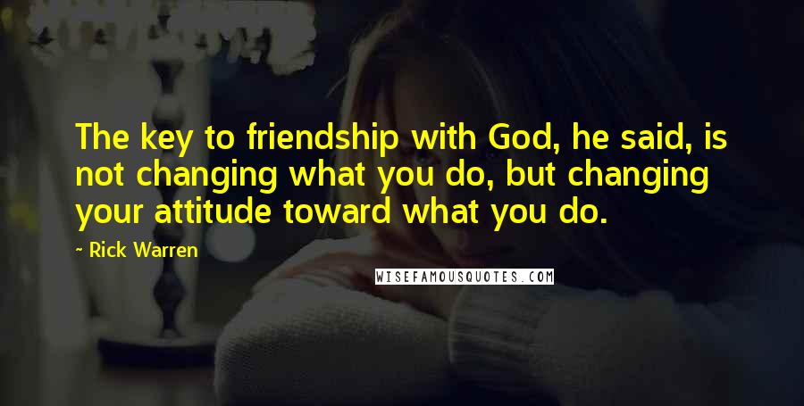 Rick Warren Quotes: The key to friendship with God, he said, is not changing what you do, but changing your attitude toward what you do.