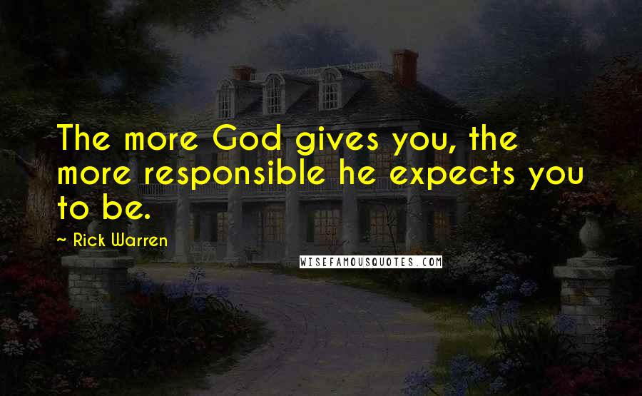 Rick Warren Quotes: The more God gives you, the more responsible he expects you to be.