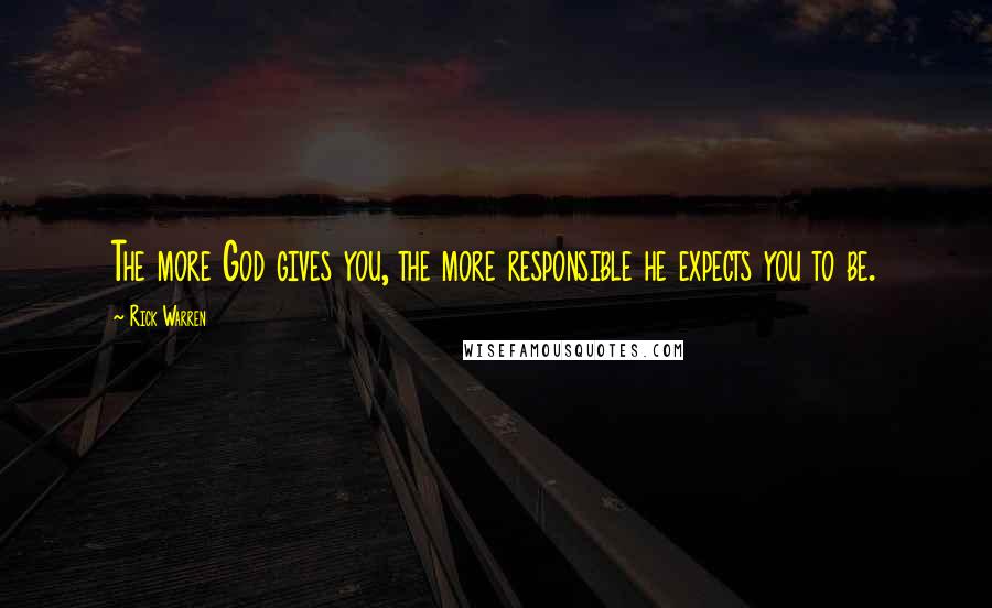 Rick Warren Quotes: The more God gives you, the more responsible he expects you to be.