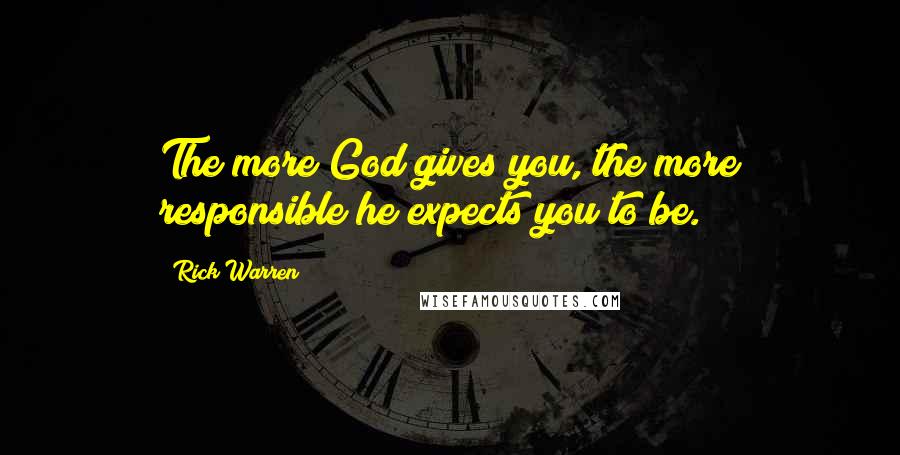 Rick Warren Quotes: The more God gives you, the more responsible he expects you to be.