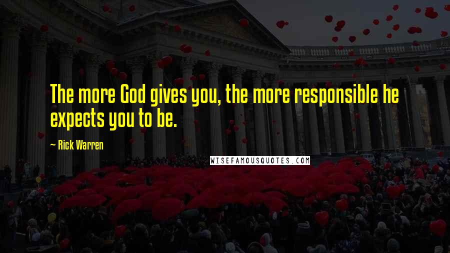 Rick Warren Quotes: The more God gives you, the more responsible he expects you to be.