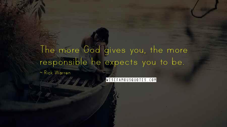 Rick Warren Quotes: The more God gives you, the more responsible he expects you to be.